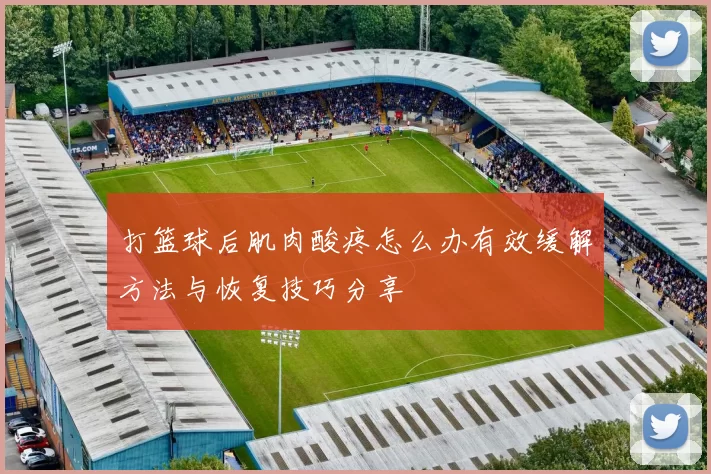 打篮球后肌肉酸疼怎么办有效缓解方法与恢复技巧分享