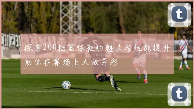 探索200档篮球鞋的魅力与性能提升助你在赛场上大放异彩