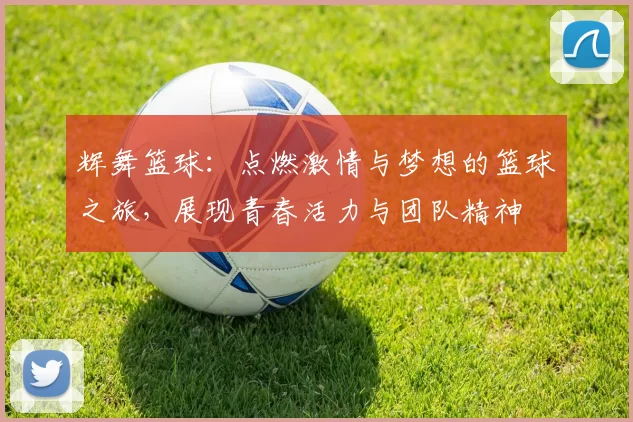 辉舞篮球：点燃激情与梦想的篮球之旅，展现青春活力与团队精神