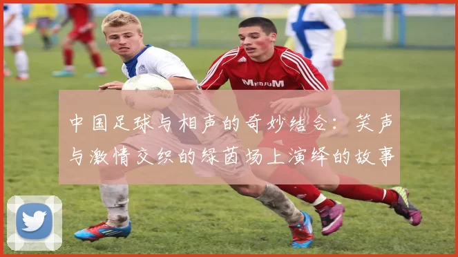 中国足球与相声的奇妙结合：笑声与激情交织的绿茵场上演绎的故事