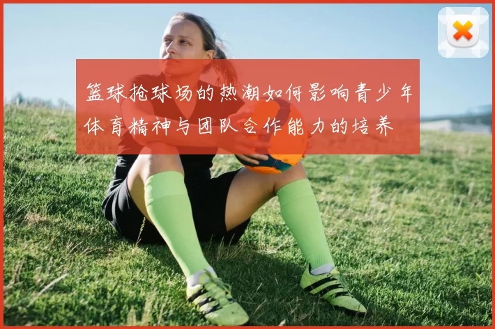 篮球抢球场的热潮如何影响青少年体育精神与团队合作能力的培养