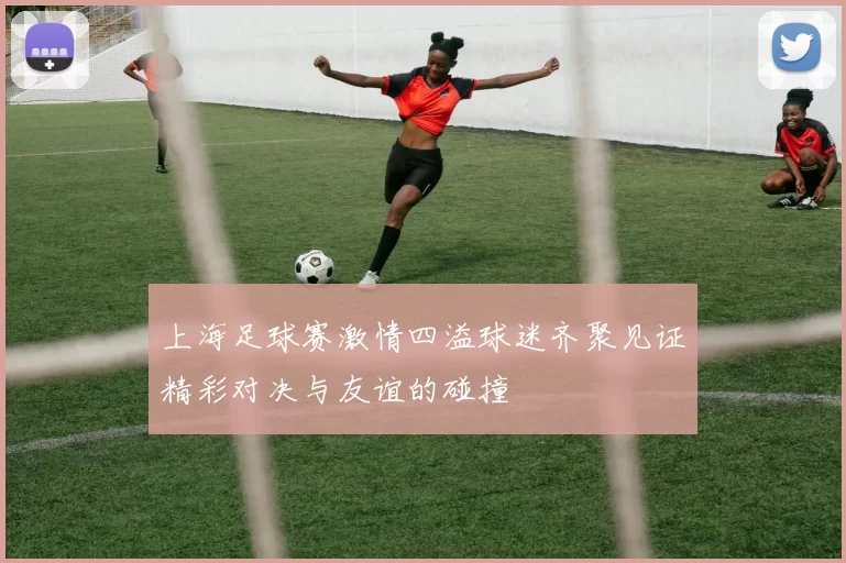 上海足球赛激情四溢球迷齐聚见证精彩对决与友谊的碰撞