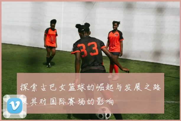 探索古巴女篮球的崛起与发展之路及其对国际赛场的影响