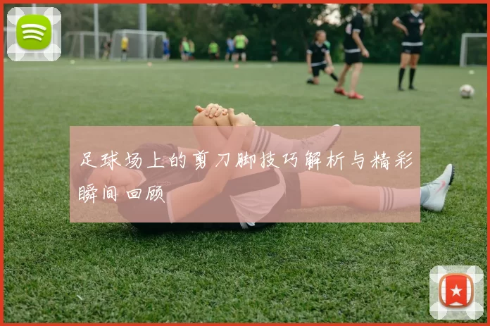 足球场上的剪刀脚技巧解析与精彩瞬间回顾